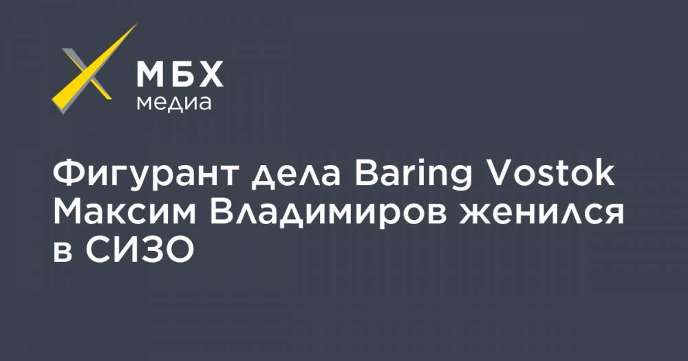 Максим Владимиров - Baring Vostok - Александр Хуруджи - Фигурант дела Baring Vostok Максим Владимиров женился в СИЗО - mbk.news - Москва