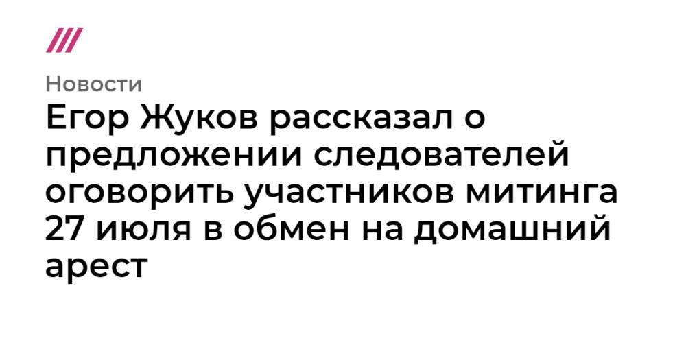 Егор Жуков рассказал о предложении следователей оговорить участников митинга 27 июля в обмен на домашний арест - tvrain.ru