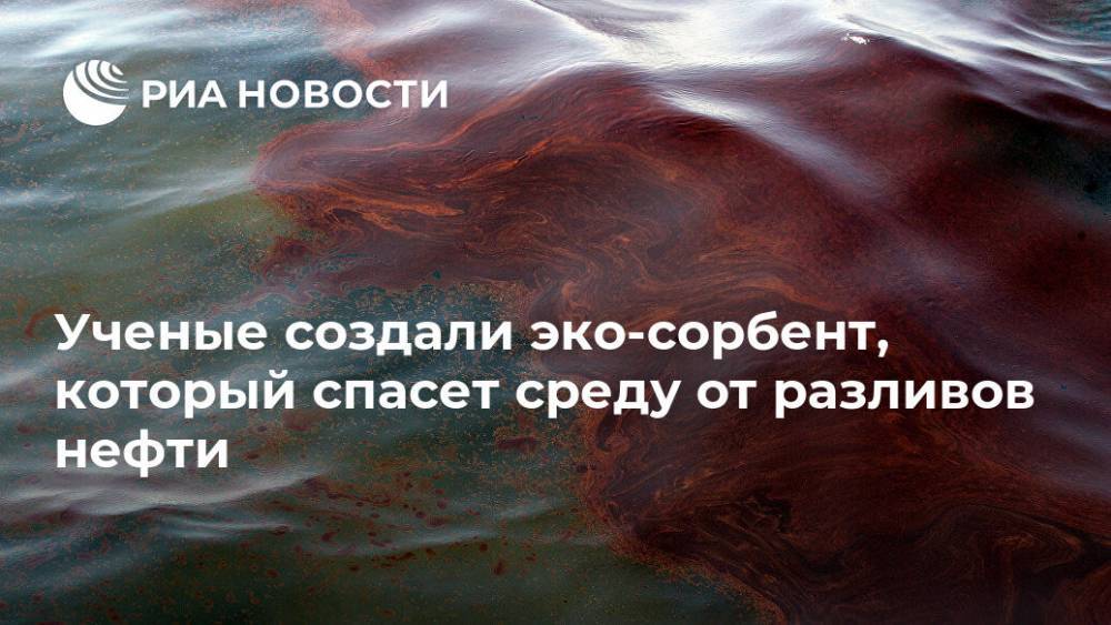 Ученые создали эко-сорбент, который спасет среду от разливов нефти - ria.ru - Москва - Россия