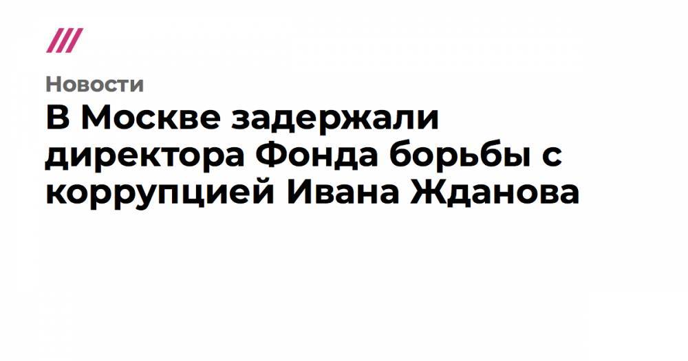 Иван Жданов - Вячеслав Гимади - В Москве задержали директора Фонда борьбы с коррупцией Ивана Жданова - tvrain.ru