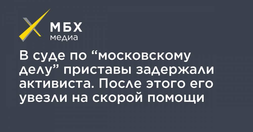 Максим Кондратьев - В суде по “московскому делу” приставы задержали активиста. После этого его увезли на скорой помощи - mbk.news - Москва