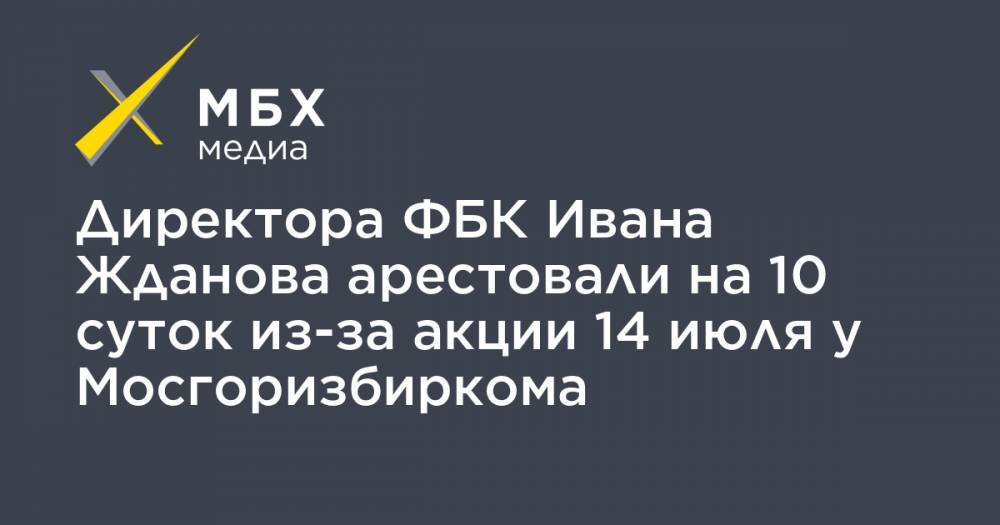 Иван Жданов - Директора ФБК Ивана Жданова арестовали на 10 суток из-за акции 14 июля у Мосгоризбиркома - mbk.news - Москва