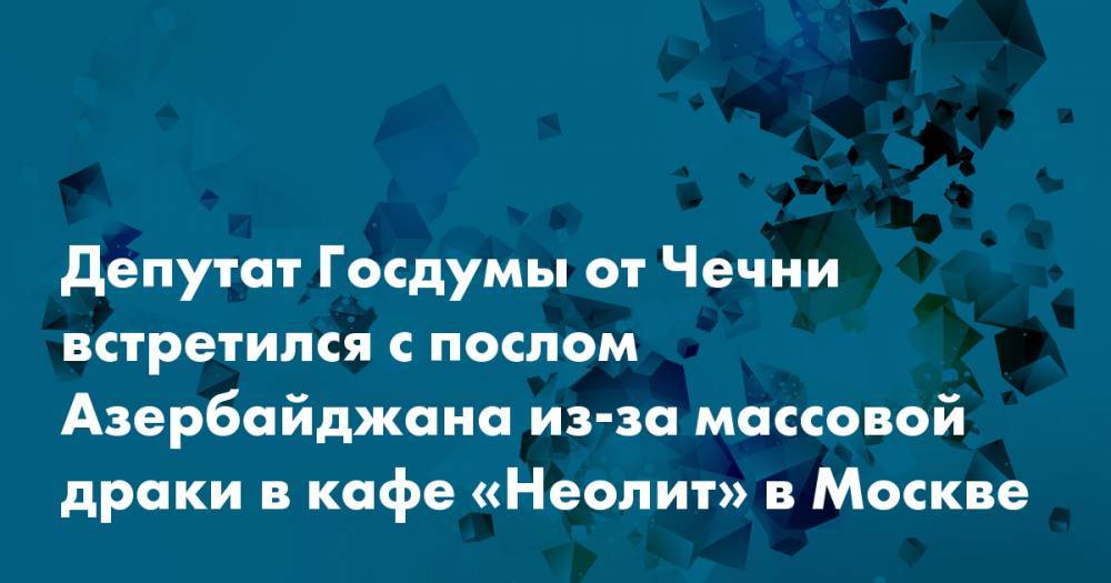 Адам Делимханов - Полад Бюльбюль-Оглы - Депутат Госдумы от Чечни встретился с послом Азербайджана из-за массовой драки в кафе «Неолит» в Москве - snob.ru - Москва - респ. Чечня - Азербайджан