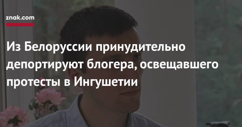 Антон Гашинский - Из&nbsp;Белоруссии принудительно депортируют блогера, освещавшего протесты в&nbsp;Ингушетии - znak.com - Россия - Белоруссия - респ. Ингушетия - Минск