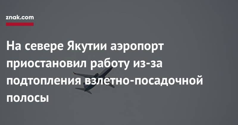 На&nbsp;севере Якутии аэропорт приостановил работу из-за подтопления взлетно-посадочной полосы - znak.com - респ. Саха
