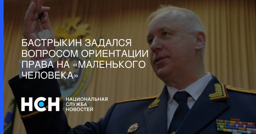 Александр Бастрыкин - Бастрыкин задался вопросом ориентации права на «маленького человека» - nsn.fm - Россия