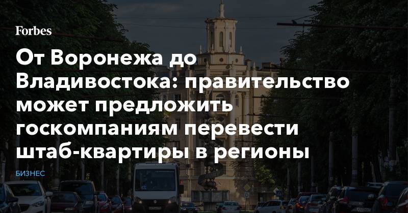 От Воронежа до Владивостока: правительство может предложить госкомпаниям перевести штаб-квартиры в регионы - forbes.ru - Москва - Воронеж - Владивосток