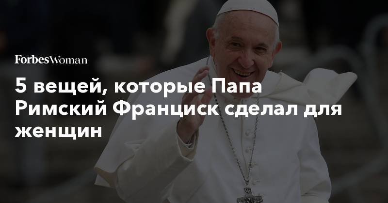 Франциск - 5 вещей, которые Папа Римский Франциск сделал для женщин - forbes.ru - Ватикан - Ватикан