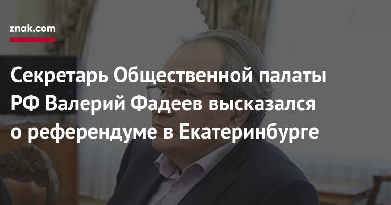 Валерий Фадеев - Секретарь Общественной палаты РФ&nbsp;Валерий Фадеев высказался о&nbsp;референдуме в&nbsp;Екатеринбурге - znak.com - Россия - Екатеринбург