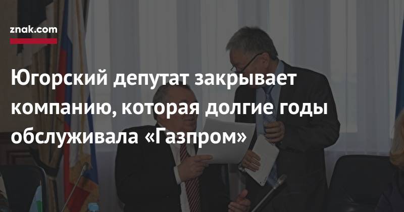Югорский депутат закрывает компанию, которая долгие годы обслуживала «Газпром» - znak.com - Югра - район Октябрьский