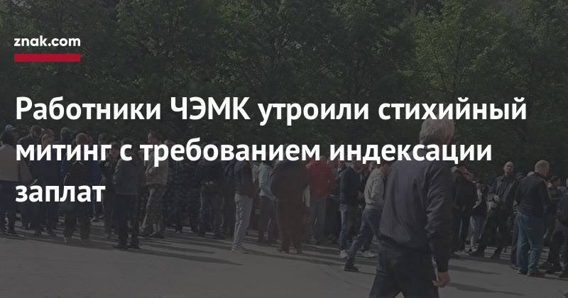 Юрий Антипов - Александр Аристов - Работники ЧЭМК утроили стихийный митинг с&nbsp;требованием индексации заплат - znak.com - Челябинск