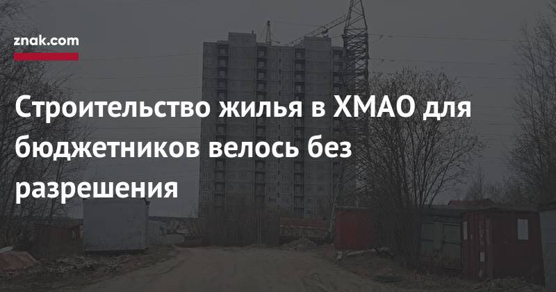 Строительство жилья в&nbsp;ХМАО для бюджетников велось без разрешения - znak.com - Югра