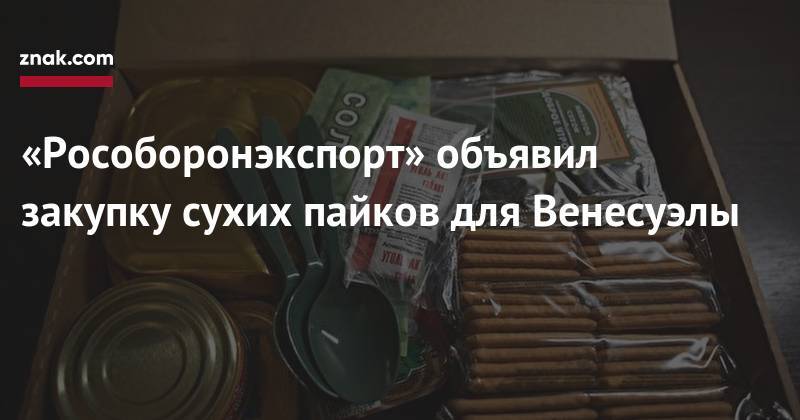 «Рособоронэкспорт» объявил закупку сухих пайков для Венесуэлы - znak.com - Венесуэла