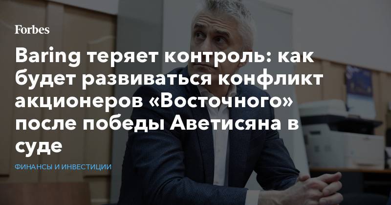 Майкл Калви - Артем Аветисян - Baring теряет контроль: как будет развиваться конфликт акционеров «Восточного» после победы Аветисяна в суде - forbes.ru - Амурская обл.