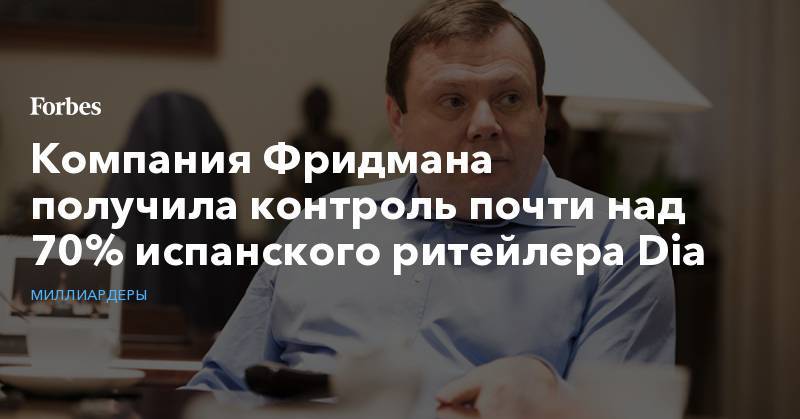 Михаил Фридман - Компания Фридмана получила контроль почти над 70% испанского ритейлера Dia - forbes.ru - Испания