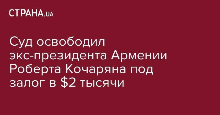 Роберт Кочарян - Суд освободил экс-президента Армении Роберта Кочаряна под залог в $2 тысячи - strana.ua - Армения - Ереван