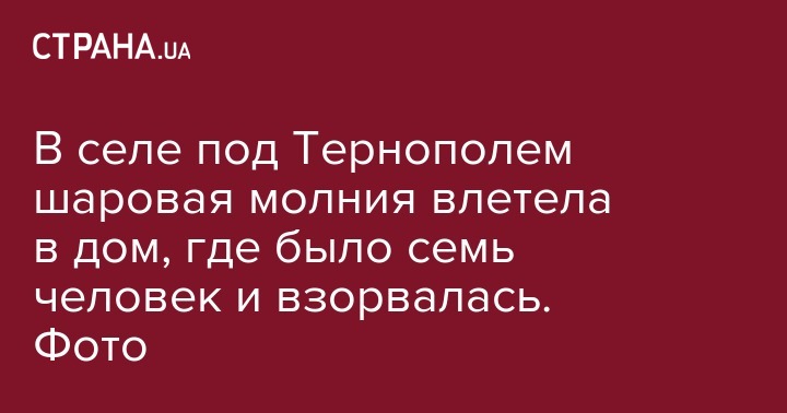 В селе под Тернополем шаровая молния влетела в дом, где было семь человек и взорвалась. Фото - strana.ua - Украина - Тернопольская обл. - Черновицкая обл.