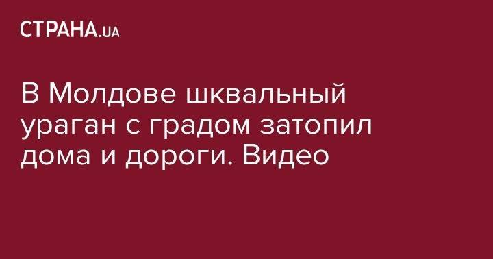 В Молдове шквальный ураган с градом затопил дома и дороги. Видео - strana.ua - Молдавия