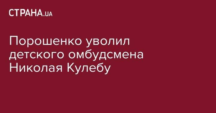 Петр Порошенко - Порошенко уволил детского омбудсмена Николая Кулебу - strana.ua - Киев