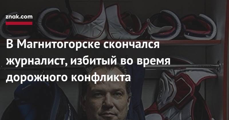 В&nbsp;Магнитогорске скончался журналист, избитый во&nbsp;время дорожного конфликта - znak.com - Челябинская обл. - Магнитогорск