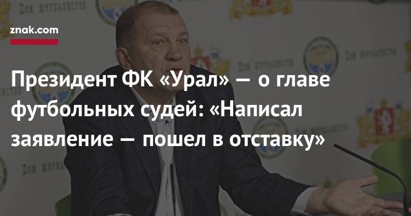 Александр Егоров - Григорий Иванов - Президент ФК&nbsp;«Урал»&nbsp;— о&nbsp;главе футбольных судей: «Написал заявление&nbsp;— пошел в&nbsp;отставку» - znak.com - Екатеринбург
