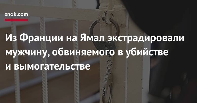 Из&nbsp;Франции на&nbsp;Ямал экстрадировали мужчину, обвиняемого в&nbsp;убийстве и&nbsp;вымогательстве - znak.com - Франция - Салехард - окр. Янао