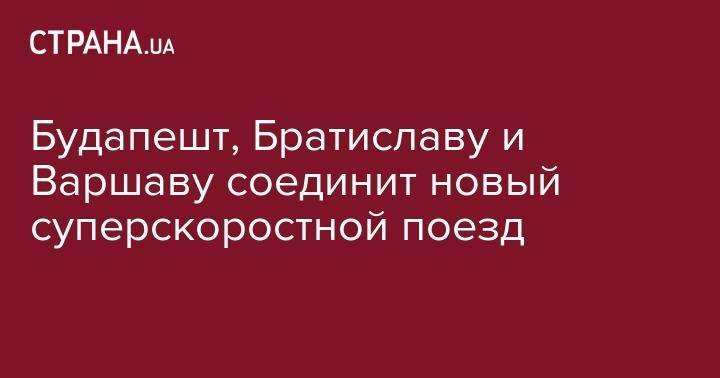 Петер Сийярто - Будапешт, Братиславу и Варшаву соединит новый суперскоростной поезд - strana.ua - Венгрия - Польша - Чехия - Будапешт - Варшава - Словакия - Братислава