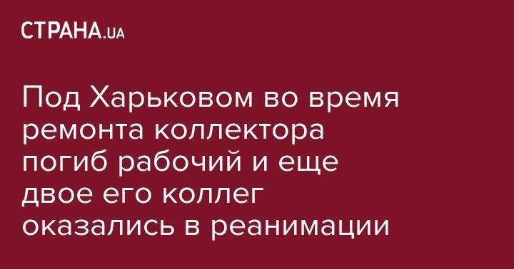 Под Харьковом во время ремонта коллектора погиб рабочий и еще двое его коллег оказались в реанимации - strana.ua - Украина - Купянск - Харьковская обл.