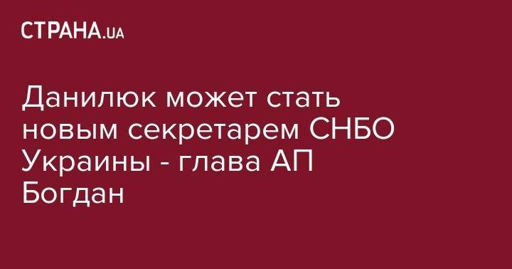 Владимир Зеленский - Андрей Богдан - Александр Данилюк - Данилюк может стать новым секретарем СНБО Украины - глава АП Богдан - strana.ua - Украина