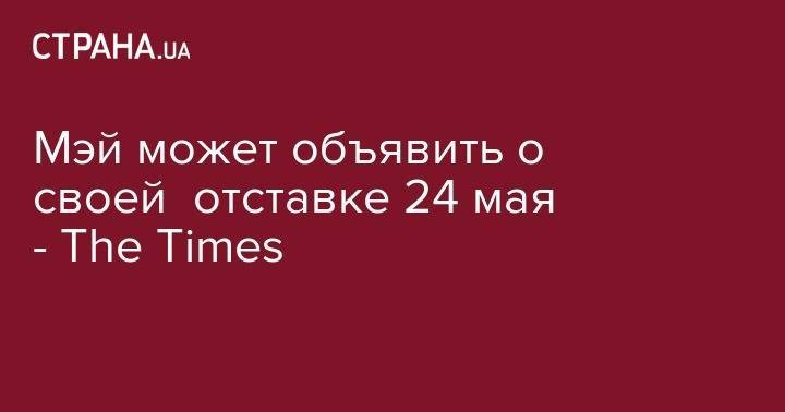 Тереза Мэй - Мэй может объявить о своей отставке 24 мая - The Times - strana.ua - Англия