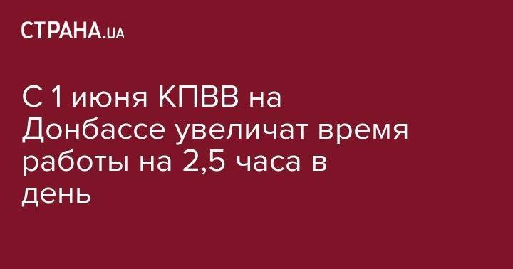 С 1 июня КПВВ на Донбассе увеличат время работы на 2,5 часа в день - strana.ua - Горловка - Донецк - Лисичанск
