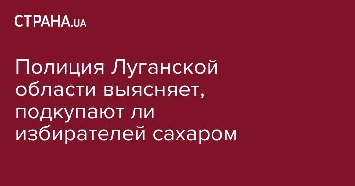 Полиция Луганской области выясняет, подкупают ли избирателей сахаром - strana.ua - Украина - Луганская обл.