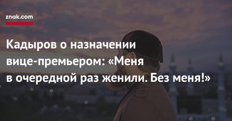 Рамзан Кадыров - Кадыров о&nbsp;назначении вице-премьером: «Меня в&nbsp;очередной раз женили. Без меня!» - znak.com - Россия - респ. Чечня - окр. Скфо