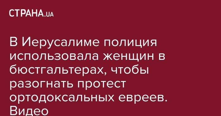 В Иерусалиме полиция использовала женщин в бюстгальтерах, чтобы разогнать протест ортодоксальных евреев. Видео - strana.ua - Израиль - Иерусалим