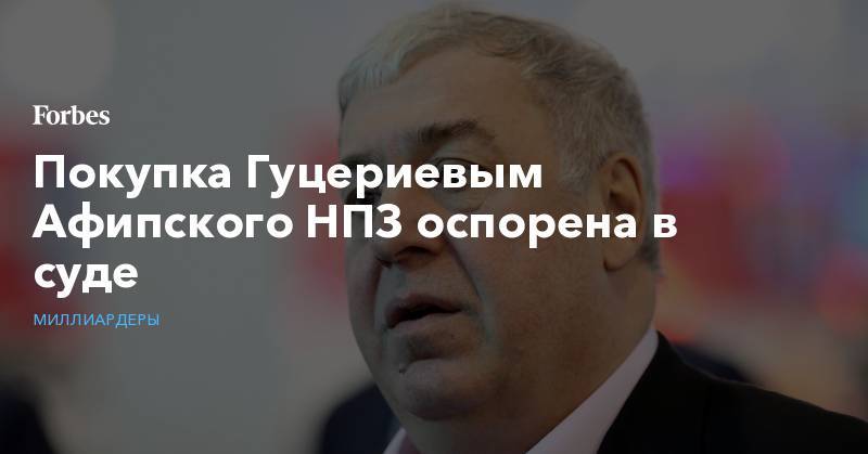 Михаил Гуцериев - Покупка Гуцериевым Афипского НПЗ оспорена в суде - forbes.ru - Россия - Краснодарский край