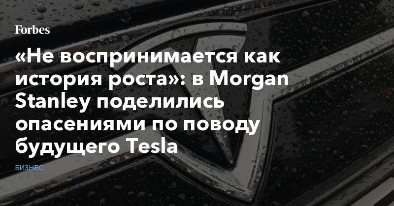 Morgan Stanley - «Не воспринимается как история роста»: в Morgan Stanley поделились опасениями по поводу будущего Tesla - forbes.ru - Китай