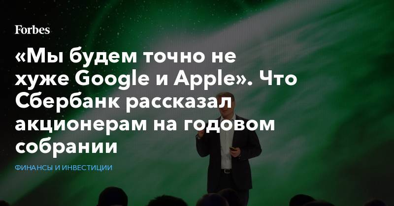 Герман Греф - «Мы будем точно не хуже&nbsp;Google&nbsp;и&nbsp;Apple». Что Сбербанк рассказал акционерам на годовом собрании&nbsp; - forbes.ru