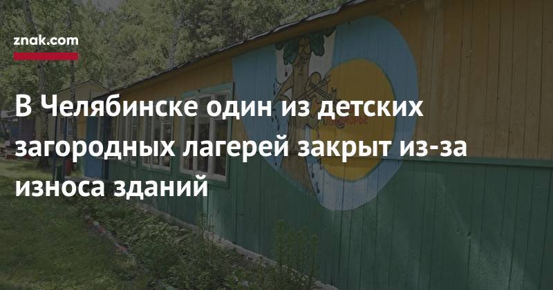 Наталья Котова - В&nbsp;Челябинске один из&nbsp;детских загородных лагерей закрыт из-за износа зданий - znak.com - Челябинск