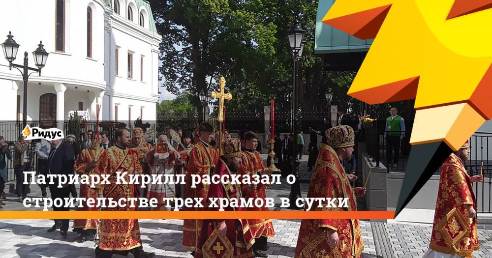 патриарх Кирилл - Патриарх Кирилл рассказал о строительстве трех храмов в сутки - ridus.ru - Русь
