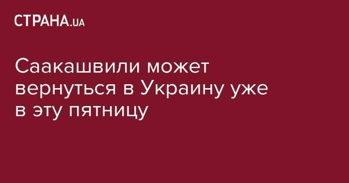 Михаил Саакашвили - Саакашвили может вернуться в Украину уже в эту пятницу - strana.ua - Украина - Грузия - Одесса