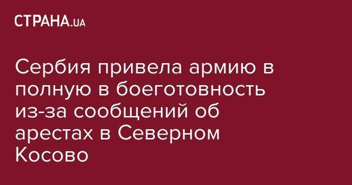 Сербия привела армию в полную в боеготовность из-за сообщений об арестах в Северном Косово - strana.ua - Сербия - Косово