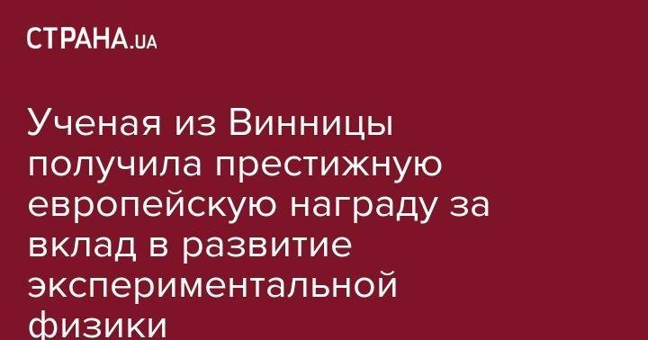 Ученая из Винницы получила престижную европейскую награду за вклад в развитие экспериментальной физики - strana.ua - Женева