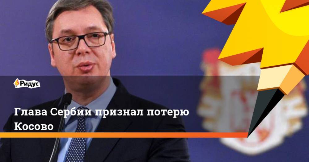 Александр Вучич - Глава Сербии признал потерю Косово - ridus.ru - Сербия - Косово