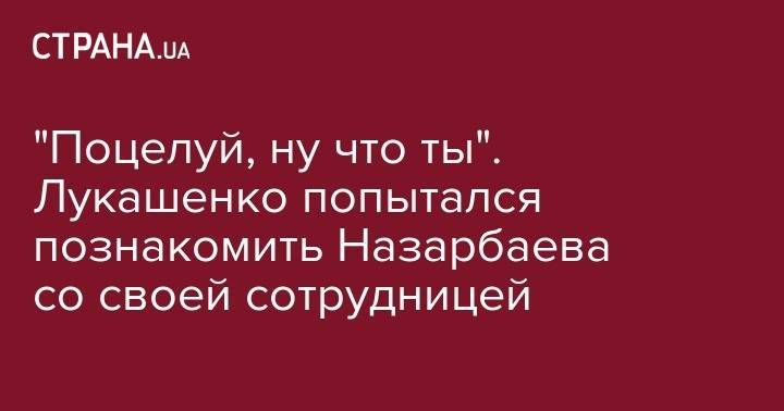 Александр Лукашенко - Нурсултан Назарбаев - "Поцелуй, ну что ты". Лукашенко попытался познакомить Назарбаева со своей сотрудницей - strana.ua - Казахстан - Белоруссия