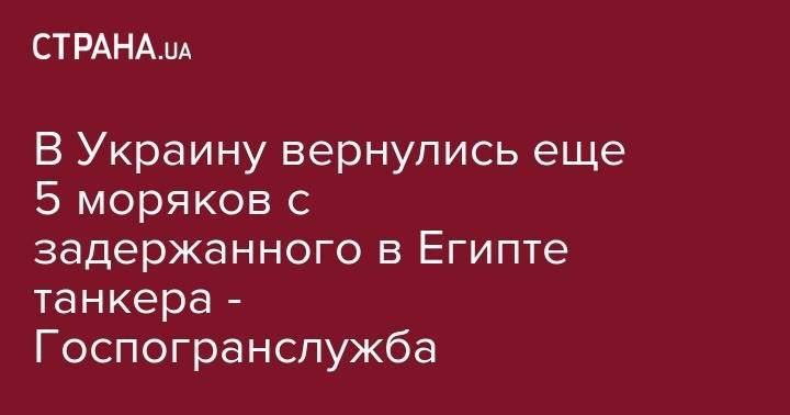 В Украину вернулись еще 5 моряков с задержанного в Египте танкера - Госпогранслужба - strana.ua - Украина - Египет - Одесса - Стамбул