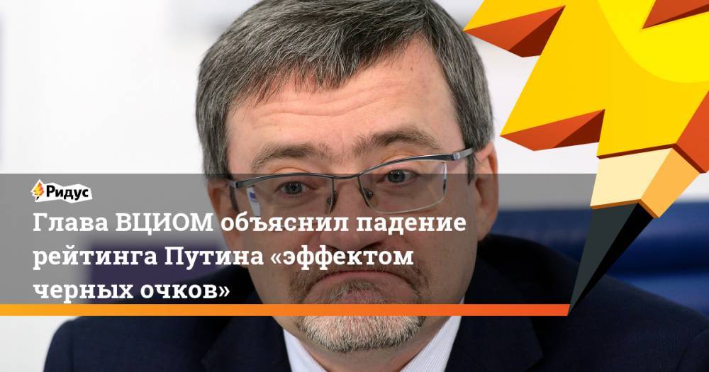 Владимир Путин - Валерий Федоров - Глава ВЦИОМ объяснил падение рейтинга Путина «эффектом черных очков» - ridus.ru