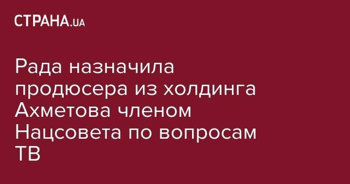 Ринат Ахметов - Рада назначила продюсера из холдинга Ахметова членом Нацсовета по вопросам ТВ - strana.ua - Украина - Эстония