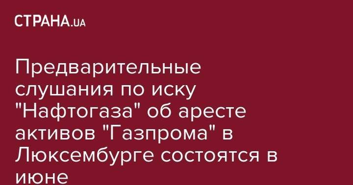 Предварительные слушания по иску "Нафтогаза" об аресте активов "Газпрома" в Люксембурге состоятся в июне - strana.ua - Россия - Украина - Люксембург - Великое Герцогство Люксембург - Люксембург