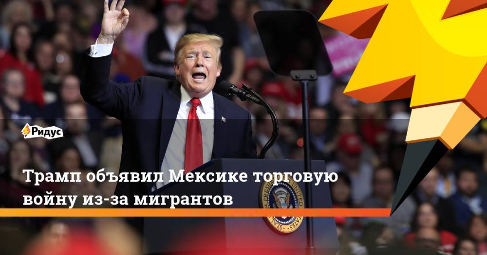 Дональд Трамп - Трамп объявил Мексике торговую войну из-за мигрантов - ridus.ru - США - Мексика