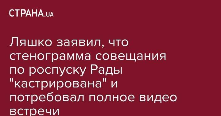 Владимир Зеленский - Олег Ляшко - Ляшко заявил, что стенограмма совещания по роспуску Рады "кастрирована" и потребовал полное видео встречи - strana.ua - Украина